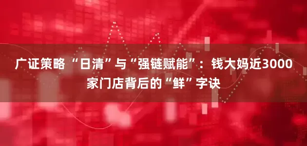 广证策略 “日清”与“强链赋能”：钱大妈近3000家门店背后的“鲜”字诀