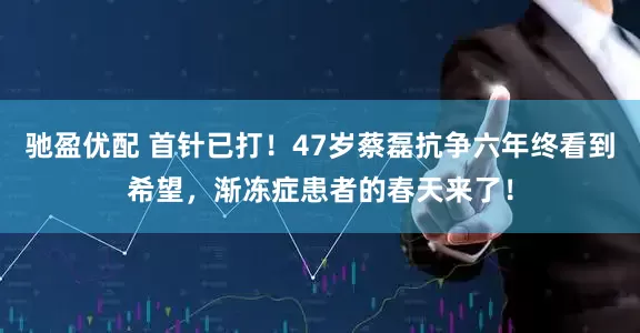 驰盈优配 首针已打！47岁蔡磊抗争六年终看到希望，渐冻症患者的春天来了！