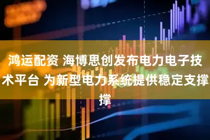 鸿运配资 海博思创发布电力电子技术平台 为新型电力系统提供稳定支撑