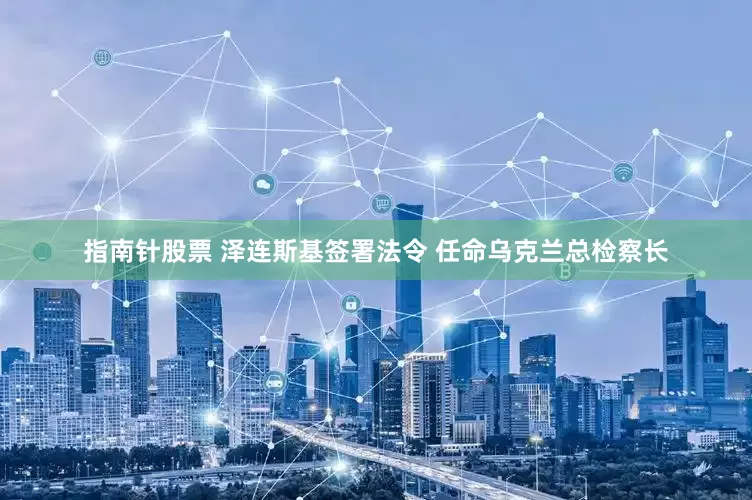 指南针股票 泽连斯基签署法令 任命乌克兰总检察长