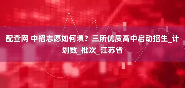 配查网 中招志愿如何填？三所优质高中启动招生_计划数_批次_江苏省