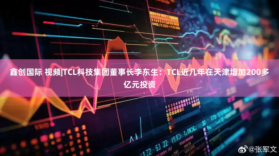 鑫创国际 视频|TCL科技集团董事长李东生：TCL近几年在天津增加200多亿元投资