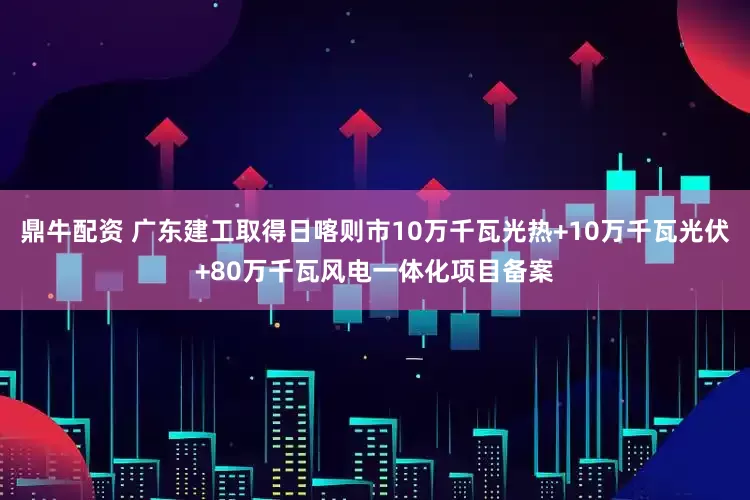 鼎牛配资 广东建工取得日喀则市10万千瓦光热+10万千瓦光伏+80万千瓦风电一体化项目备案