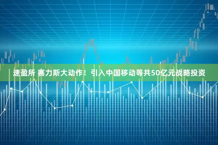 速盈所 赛力斯大动作！引入中国移动等共50亿元战略投资