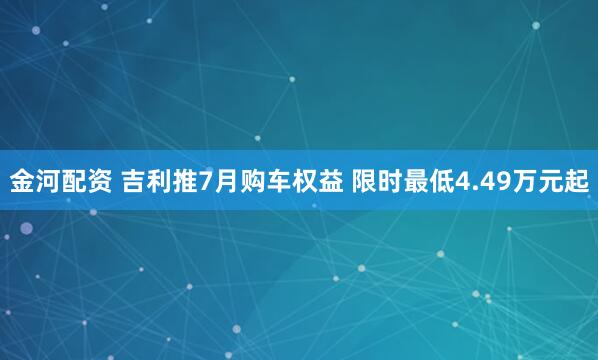 金河配资 吉利推7月购车权益 限时最低4.49万元起