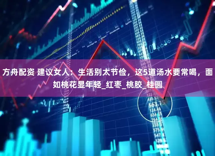 方舟配资 建议女人：生活别太节俭，这5道汤水要常喝，面如桃花显年轻_红枣_桃胶_桂圆