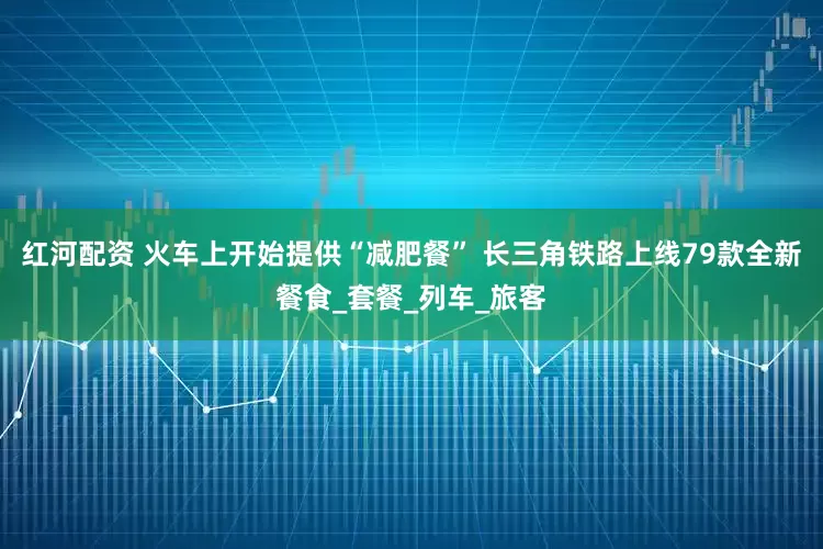 红河配资 火车上开始提供“减肥餐” 长三角铁路上线79款全新餐食_套餐_列车_旅客