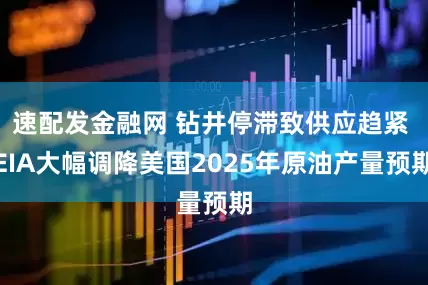 速配发金融网 钻井停滞致供应趋紧 EIA大幅调降美国2025年原油产量预期