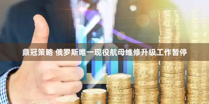鼎冠策略 俄罗斯唯一现役航母维修升级工作暂停