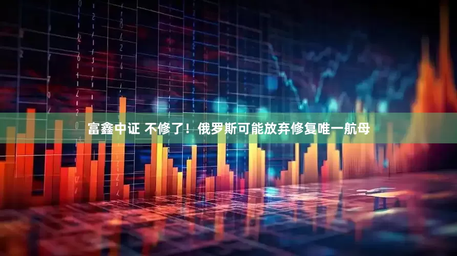 富鑫中证 不修了！俄罗斯可能放弃修复唯一航母