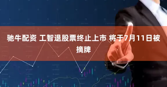 驰牛配资 工智退股票终止上市 将于7月11日被摘牌