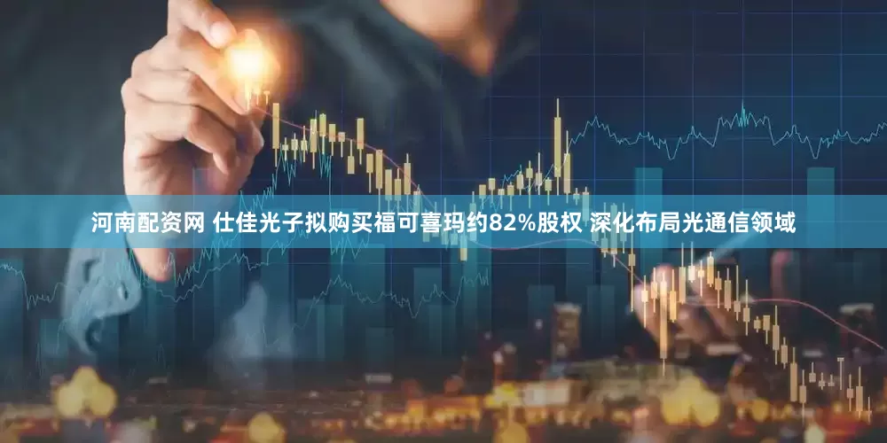 河南配资网 仕佳光子拟购买福可喜玛约82%股权 深化布局光通信领域