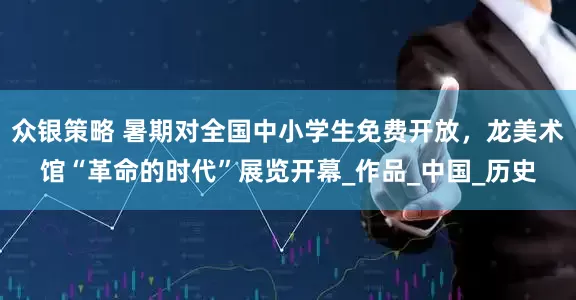 众银策略 暑期对全国中小学生免费开放，龙美术馆“革命的时代”展览开幕_作品_中国_历史