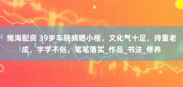 维海配资 39岁车晓频晒小楷，文化气十足，持重老成，字字不俗，笔笔落实_作品_书法_修养