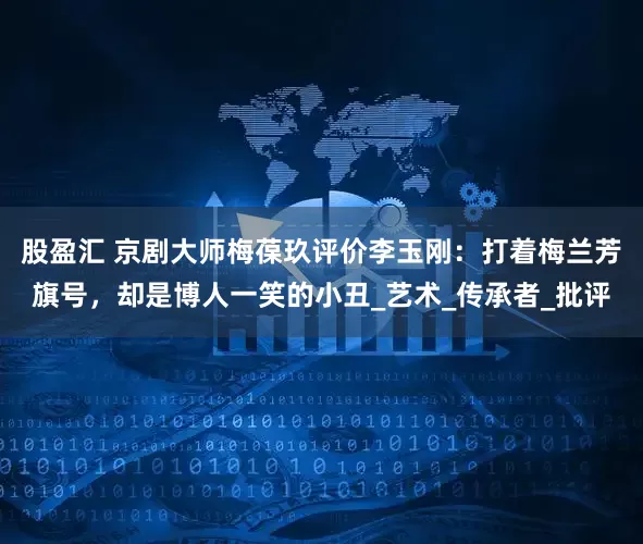 股盈汇 京剧大师梅葆玖评价李玉刚：打着梅兰芳旗号，却是博人一笑的小丑_艺术_传承者_批评