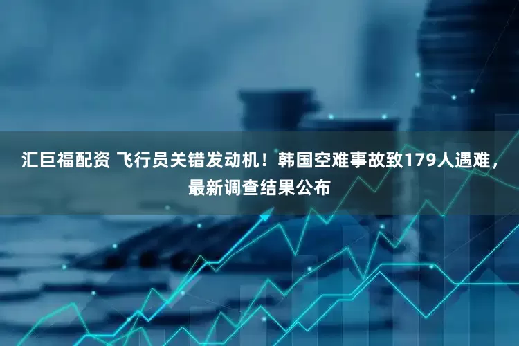 汇巨福配资 飞行员关错发动机！韩国空难事故致179人遇难，最新调查结果公布