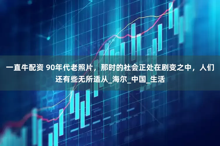一直牛配资 90年代老照片，那时的社会正处在剧变之中，人们还有些无所适从_海尔_中国_生活