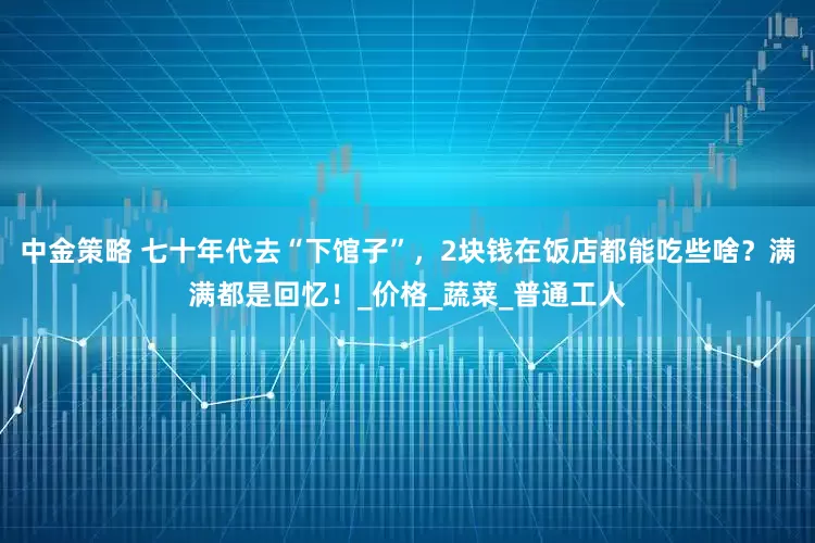 中金策略 七十年代去“下馆子”，2块钱在饭店都能吃些啥？满满都是回忆！_价格_蔬菜_普通工人