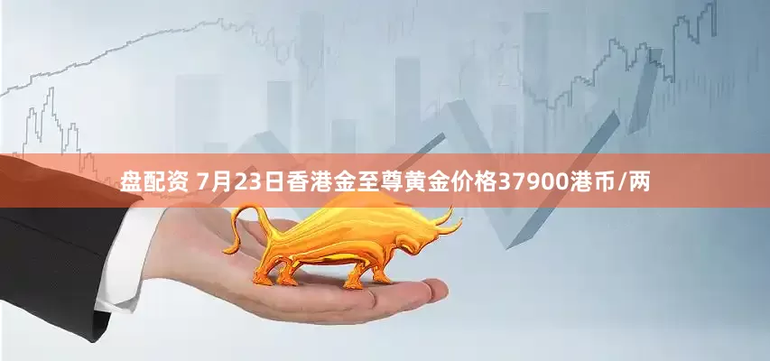 盘配资 7月23日香港金至尊黄金价格37900港币/两