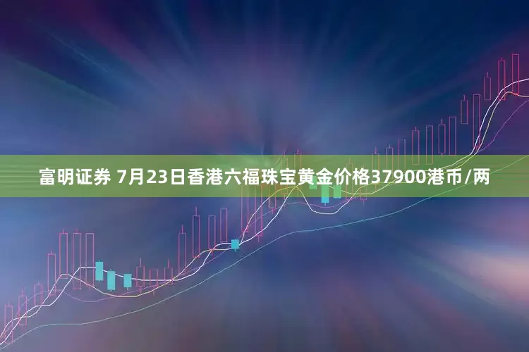 富明证券 7月23日香港六福珠宝黄金价格37900港币/两