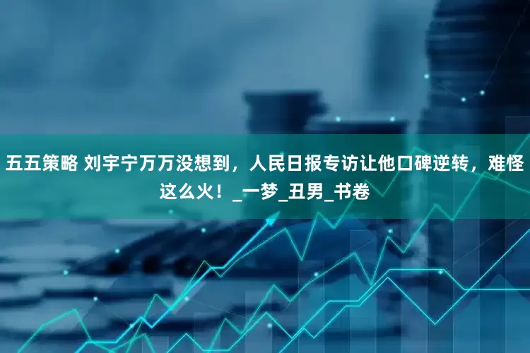五五策略 刘宇宁万万没想到，人民日报专访让他口碑逆转，难怪这么火！_一梦_丑男_书卷