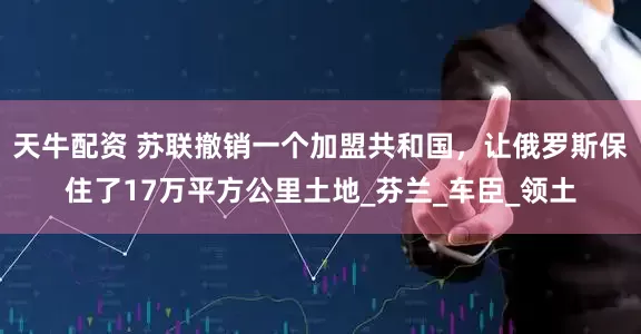 天牛配资 苏联撤销一个加盟共和国，让俄罗斯保住了17万平方公里土地_芬兰_车臣_领土