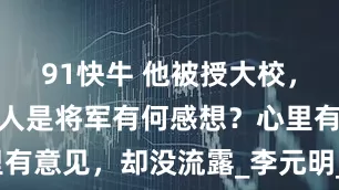 91快牛 他被授大校，有人打趣别人是将军有何感想？心里有意见，却没流露_李元明_军衔_职务