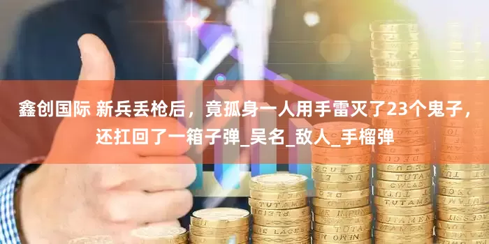 鑫创国际 新兵丢枪后，竟孤身一人用手雷灭了23个鬼子，还扛回了一箱子弹_吴名_敌人_手榴弹