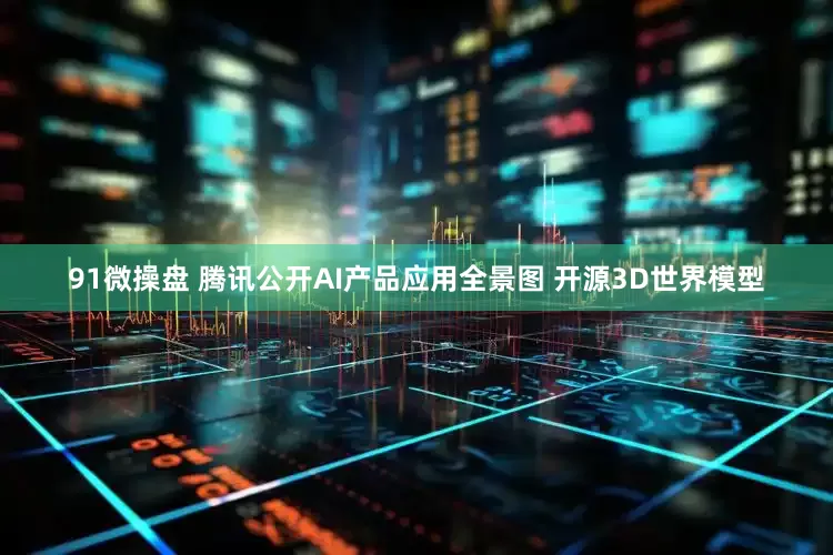 91微操盘 腾讯公开AI产品应用全景图 开源3D世界模型