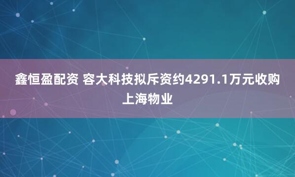鑫恒盈配资 容大科技拟斥资约4291.1万元收购上海物业