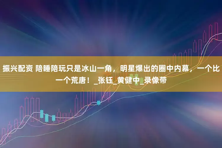 振兴配资 陪睡陪玩只是冰山一角，明星爆出的圈中内幕，一个比一个荒唐！_张钰_黄健中_录像带