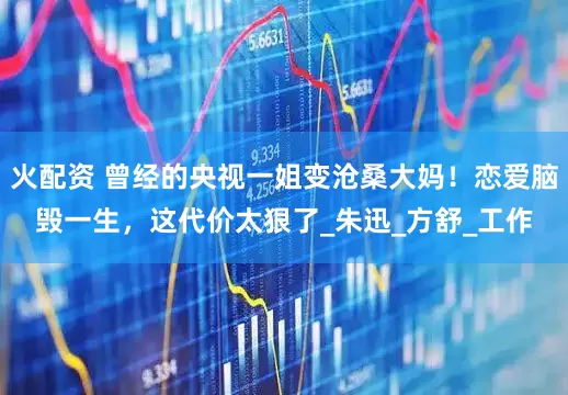 火配资 曾经的央视一姐变沧桑大妈！恋爱脑毁一生，这代价太狠了_朱迅_方舒_工作