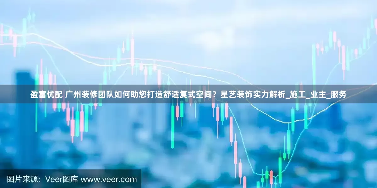 盈富优配 广州装修团队如何助您打造舒适复式空间？星艺装饰实力解析_施工_业主_服务