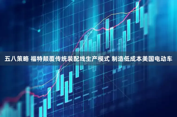 五八策略 福特颠覆传统装配线生产模式 制造低成本美国电动车
