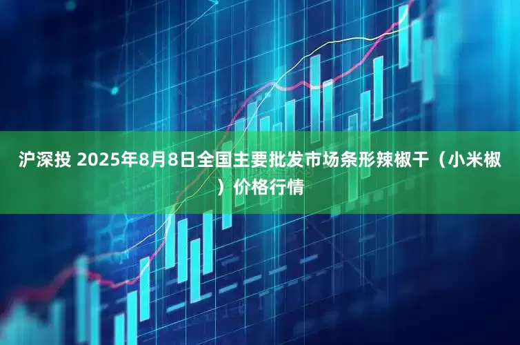 沪深投 2025年8月8日全国主要批发市场条形辣椒干（小米椒）价格行情
