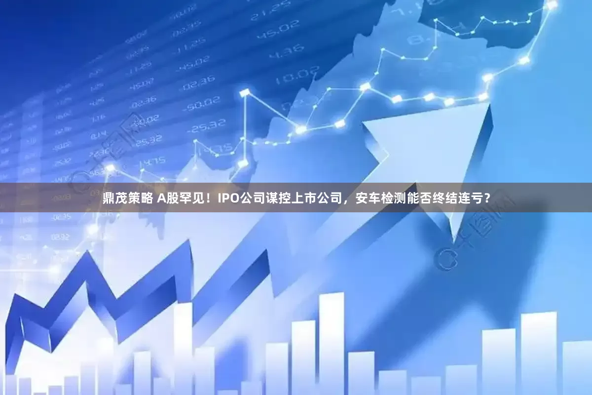 鼎茂策略 A股罕见！IPO公司谋控上市公司，安车检测能否终结连亏？