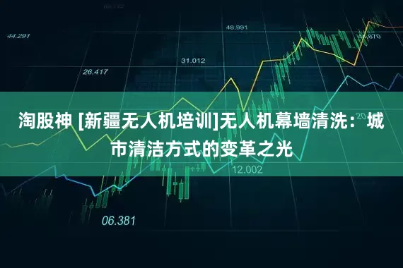 淘股神 [新疆无人机培训]无人机幕墙清洗：城市清洁方式的变革之光