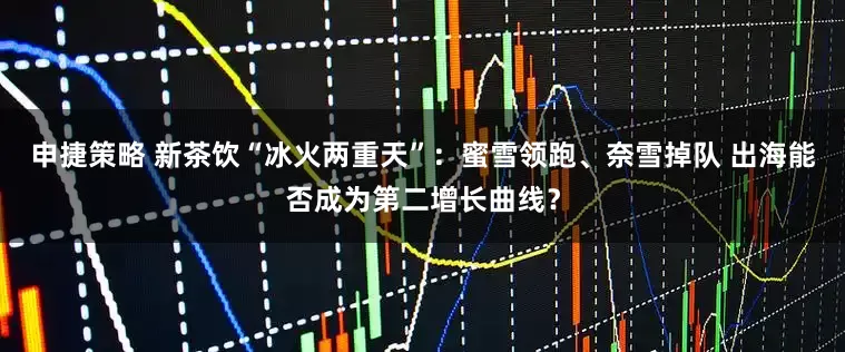 申捷策略 新茶饮“冰火两重天”：蜜雪领跑、奈雪掉队 出海能否成为第二增长曲线？