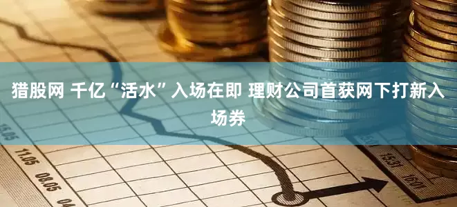 猎股网 千亿“活水”入场在即 理财公司首获网下打新入场券