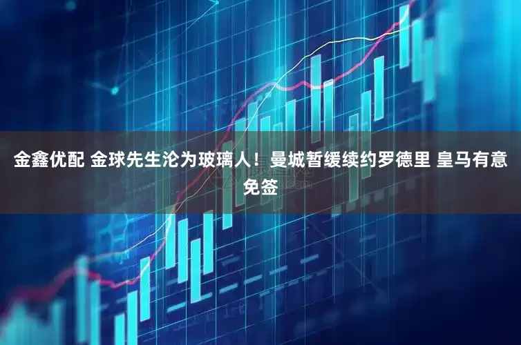 金鑫优配 金球先生沦为玻璃人！曼城暂缓续约罗德里 皇马有意免签