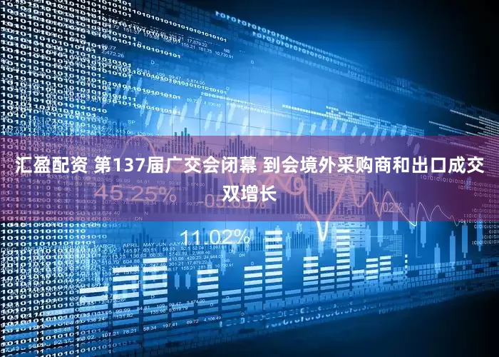 汇盈配资 第137届广交会闭幕 到会境外采购商和出口成交双增长