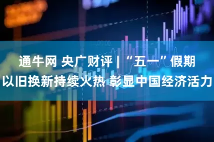 通牛网 央广财评 | “五一”假期以旧换新持续火热 彰显中国经济活力
