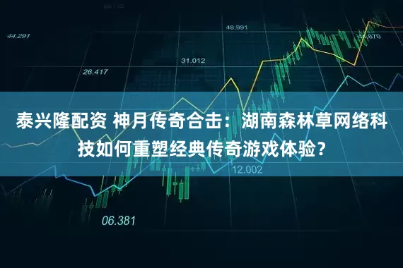 泰兴隆配资 神月传奇合击：湖南森林草网络科技如何重塑经典传奇游戏体验？
