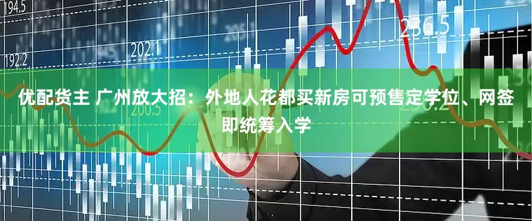 优配货主 广州放大招：外地人花都买新房可预售定学位、网签即统筹入学