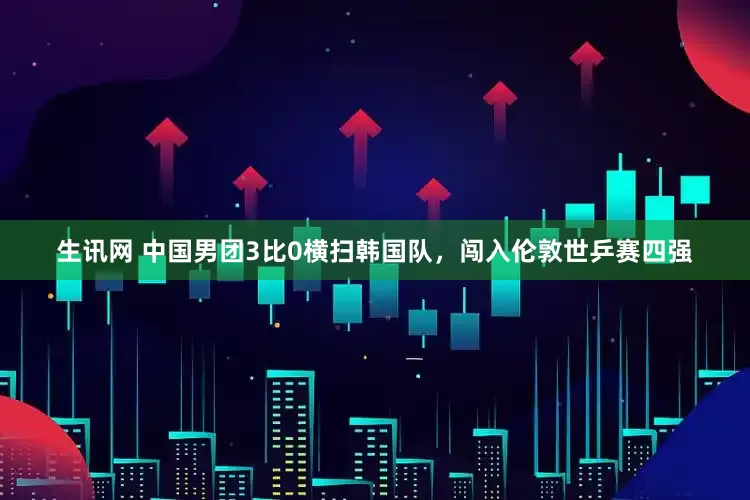生讯网 中国男团3比0横扫韩国队，闯入伦敦世乒赛四强