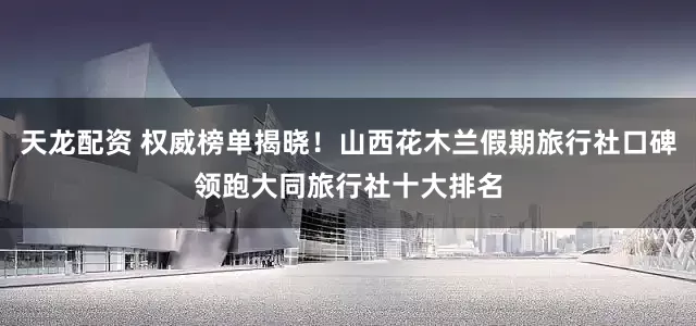 天龙配资 权威榜单揭晓！山西花木兰假期旅行社口碑领跑大同旅行社十大排名