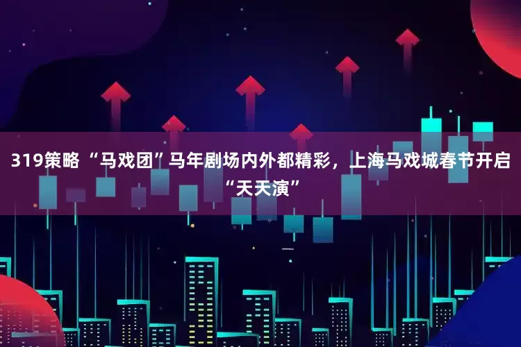 319策略 “马戏团”马年剧场内外都精彩，上海马戏城春节开启“天天演”