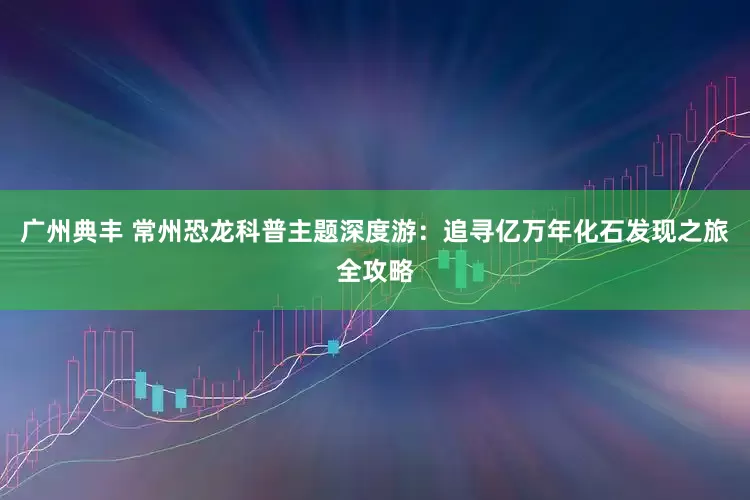 广州典丰 常州恐龙科普主题深度游：追寻亿万年化石发现之旅全攻略